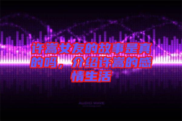 許嵩女友的故事是真的嗎，介紹許嵩的感情生活