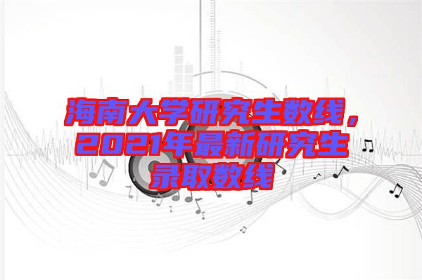 海南大學研究生數(shù)線，2021年最新研究生錄取數(shù)線