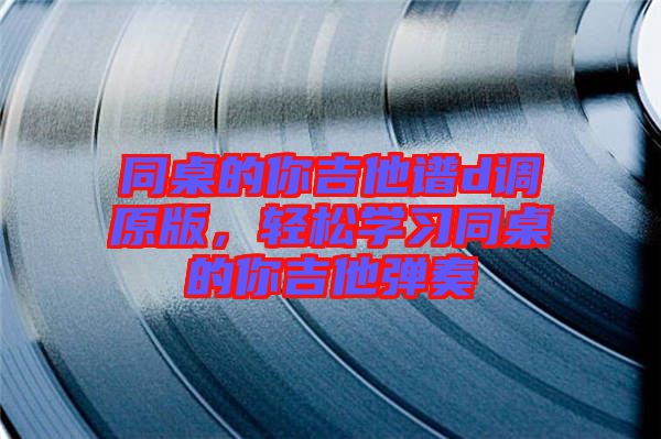 同桌的你吉他譜d調(diào)原版，輕松學(xué)習(xí)同桌的你吉他彈奏