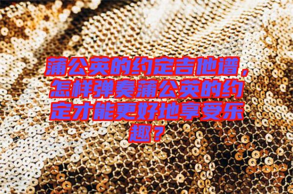 蒲公英的約定吉他譜，怎樣彈奏蒲公英的約定才能更好地享受樂趣？
