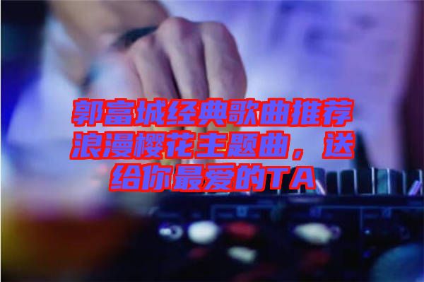 郭富城經(jīng)典歌曲推薦浪漫櫻花主題曲，送給你最愛(ài)的TA