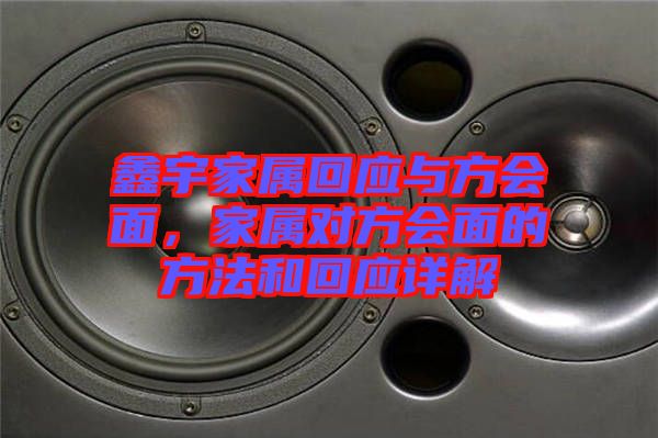 鑫宇家屬回應(yīng)與方會(huì)面，家屬對(duì)方會(huì)面的方法和回應(yīng)詳解