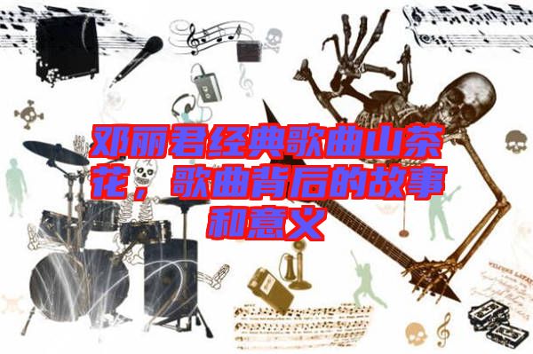 鄧麗君經(jīng)典歌曲山茶花，歌曲背后的故事和意義