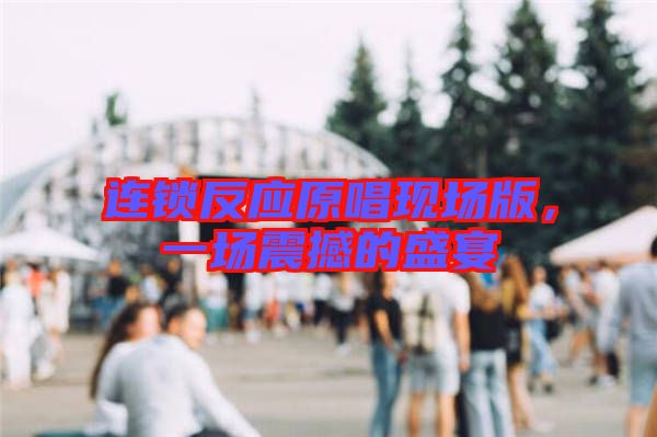 連鎖反應(yīng)原唱現(xiàn)場(chǎng)版，一場(chǎng)震撼的盛宴