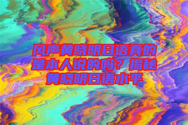 風(fēng)聲黃曉明日語真的是本人說的嗎？揭秘黃曉明日語水平