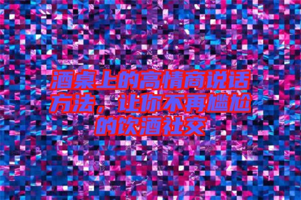 酒桌上的高情商說話方法，讓你不再尷尬的飲酒社交