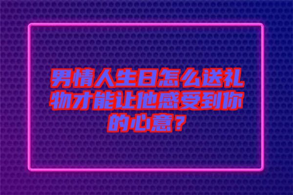 男情人生日怎么送禮物才能讓他感受到你的心意？