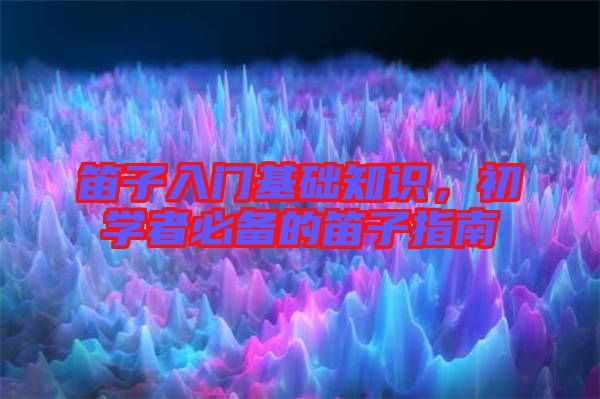 笛子入門基礎(chǔ)知識(shí)，初學(xué)者必備的笛子指南