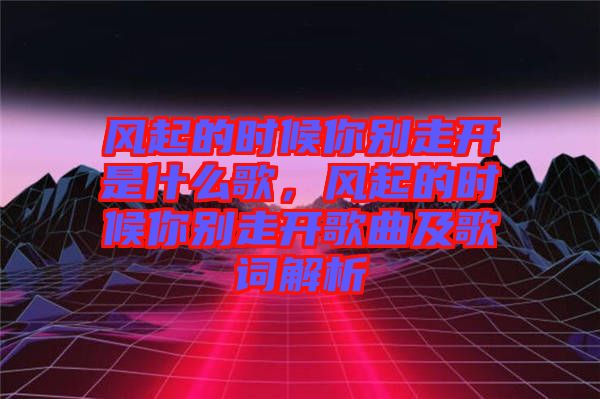 風(fēng)起的時(shí)候你別走開是什么歌，風(fēng)起的時(shí)候你別走開歌曲及歌詞解析