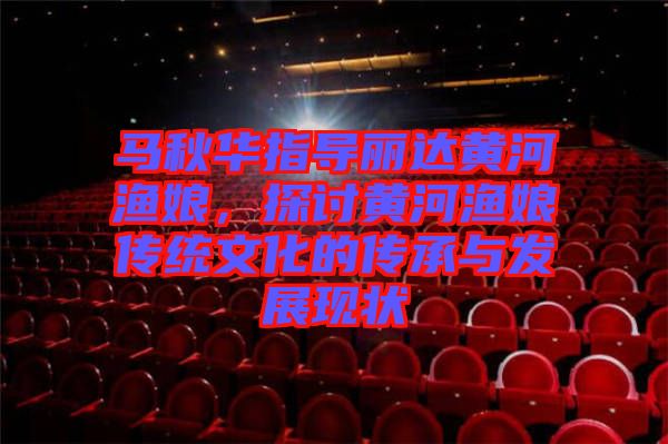 馬秋華指導麗達黃河漁娘，探討黃河漁娘傳統(tǒng)文化的傳承與發(fā)展現(xiàn)狀