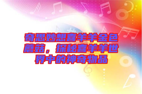 奇思妙想喜羊羊金色蘑菇，探秘喜羊羊世界中的神奇物品