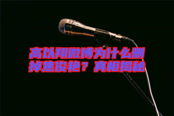 高以翔微博為什么刪掉焦俊艷？真相揭秘