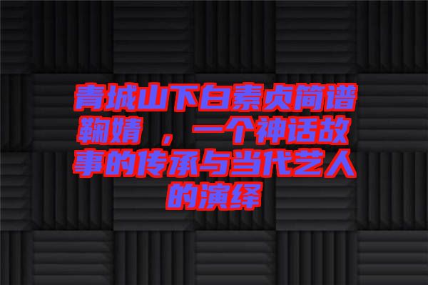 青城山下白素貞簡譜鞠婧祎，一個神話故事的傳承與當代藝人的演繹