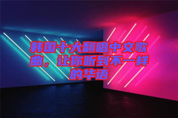 韓國十大翻唱中文歌曲，讓你聽到不一樣的華語