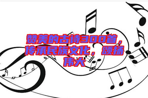 贊美的古詩300首，傳承民族文化，頌揚偉大