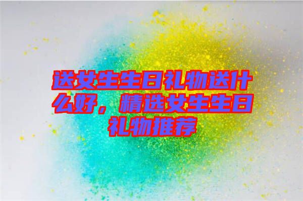 送女生生日禮物送什么好，精選女生生日禮物推薦