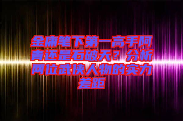 金庸筆下第一高手阿青還是石破天？分析兩位武俠人物的實力差距
