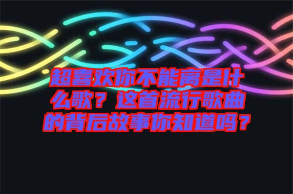 超喜歡你不能離是什么歌？這首流行歌曲的背后故事你知道嗎？