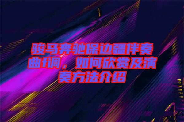 駿馬奔馳保邊疆伴奏曲f調(diào)，如何欣賞及演奏方法介紹