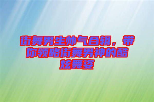 街舞男生帥氣合輯，帶你領(lǐng)略街舞男神的酷炫舞姿