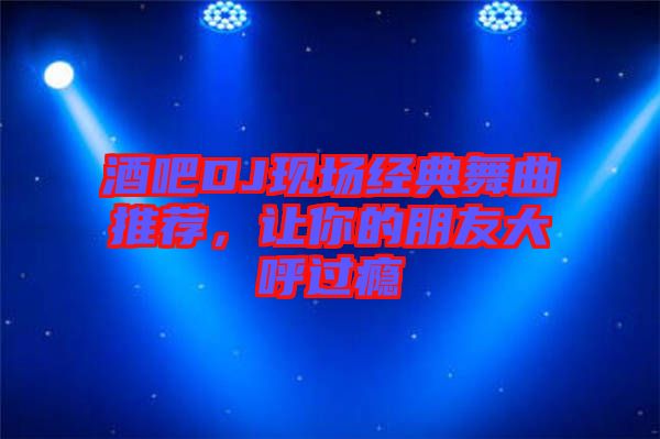 酒吧DJ現(xiàn)場經(jīng)典舞曲推薦，讓你的朋友大呼過癮