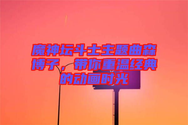 魔神壇斗士主題曲森博子，帶你重溫經(jīng)典的動畫時(shí)光