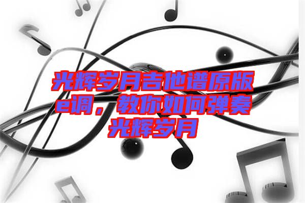 光輝歲月吉他譜原版e調(diào)，教你如何彈奏光輝歲月