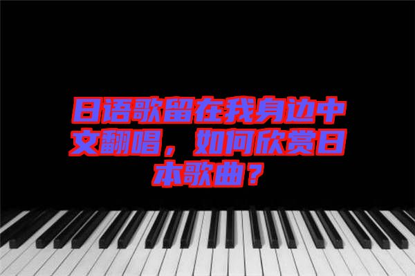 日語歌留在我身邊中文翻唱，如何欣賞日本歌曲？