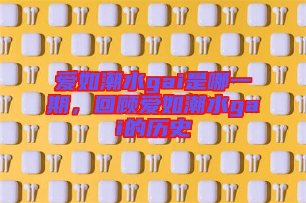 愛(ài)如潮水gai是哪一期，回顧愛(ài)如潮水gai的歷史