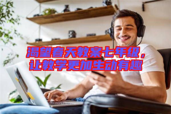 渴望春天教案七年級(jí)，讓教學(xué)更加生動(dòng)有趣