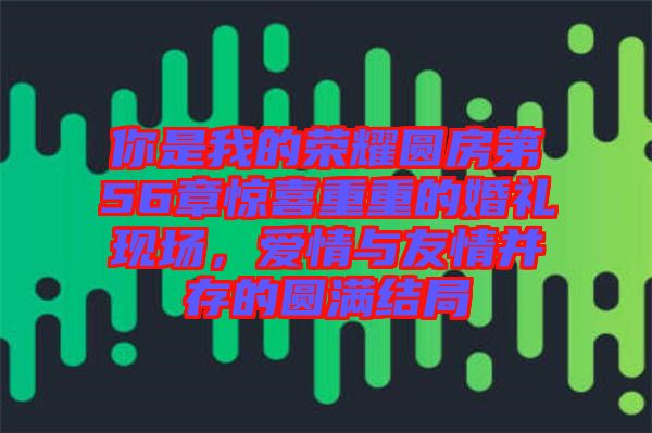 你是我的榮耀圓房第56章驚喜重重的婚禮現(xiàn)場，愛情與友情并存的圓滿結(jié)局