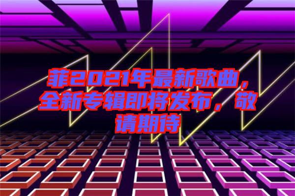 菲2021年最新歌曲，全新專輯即將發(fā)布，敬請(qǐng)期待