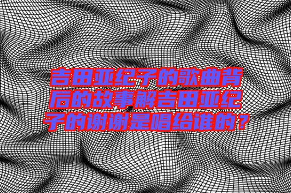 吉田亞紀(jì)子的歌曲背后的故事解吉田亞紀(jì)子的謝謝是唱給誰的？