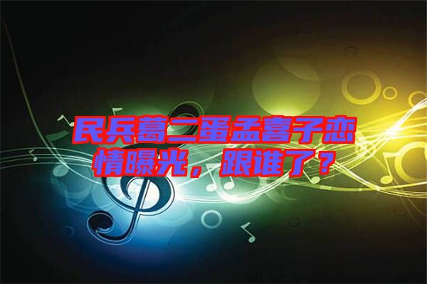 民兵葛二蛋孟喜子戀情曝光，跟誰(shuí)了？