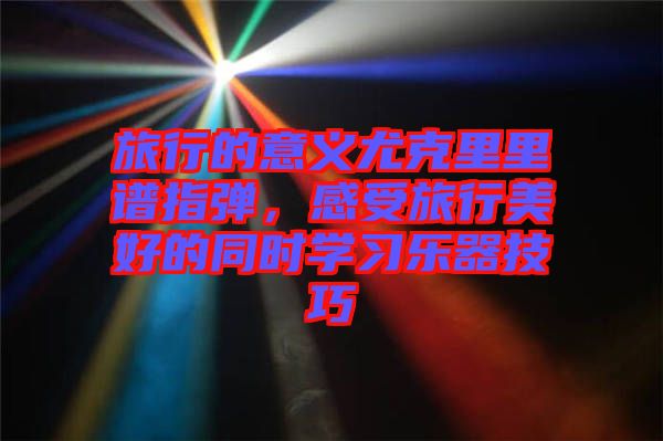 旅行的意義尤克里里譜指彈，感受旅行美好的同時學習樂器技巧