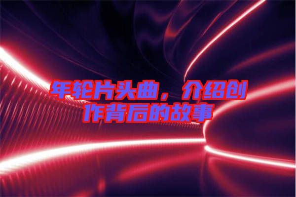 年輪片頭曲，介紹創(chuàng)作背后的故事