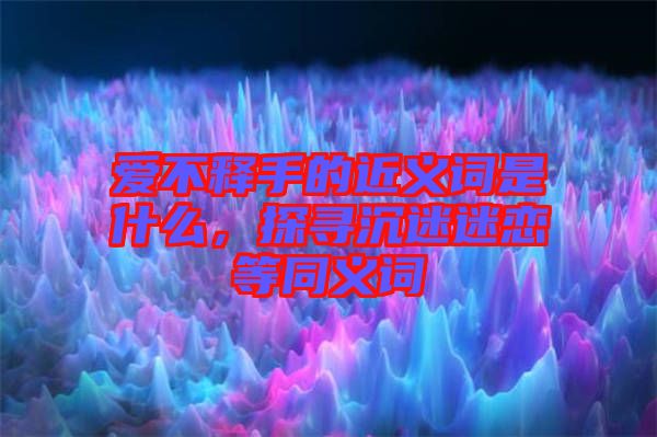 愛不釋手的近義詞是什么，探尋沉迷迷戀等同義詞