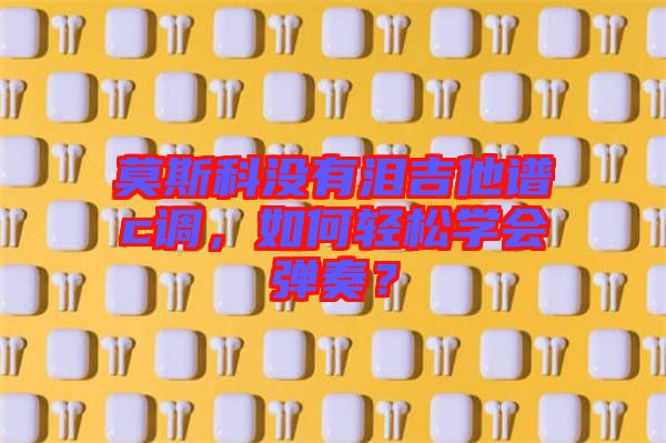 莫斯科沒(méi)有淚吉他譜c調(diào)，如何輕松學(xué)會(huì)彈奏？