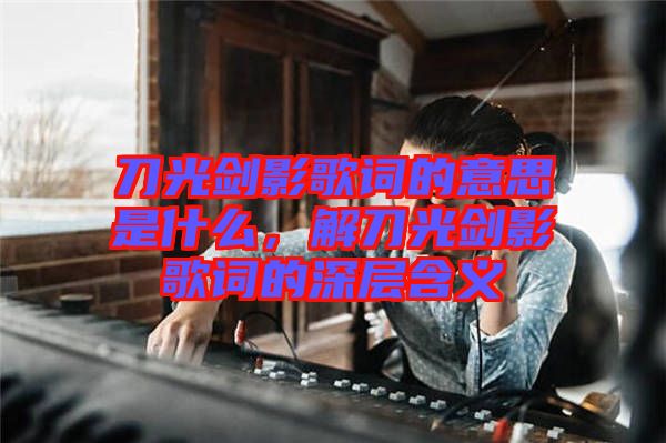 刀光劍影歌詞的意思是什么，解刀光劍影歌詞的深層含義