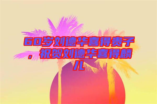 60歲劉德華喜得貴子，祝賀劉德華喜得麟兒