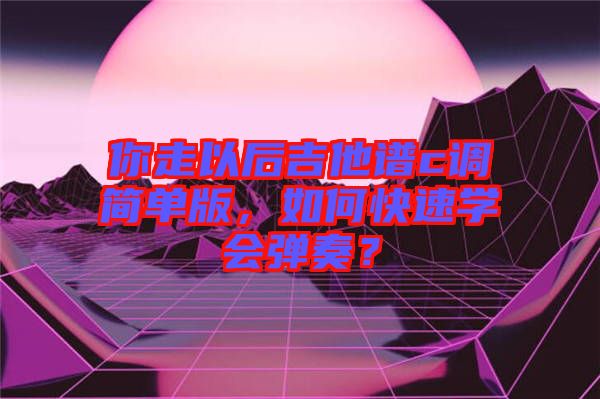 你走以后吉他譜c調(diào)簡單版，如何快速學(xué)會彈奏？