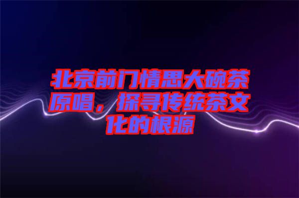 北京前門情思大碗茶原唱，探尋傳統(tǒng)茶文化的根源