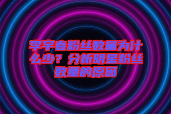 李宇春粉絲數(shù)量為什么少？分析明星粉絲數(shù)量的原因