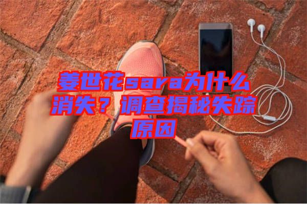 姜世花sara為什么消失？調(diào)查揭秘失蹤原因