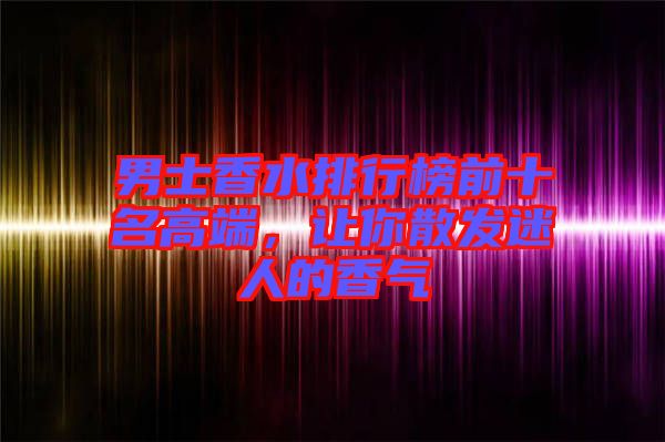 男士香水排行榜前十名高端，讓你散發(fā)迷人的香氣