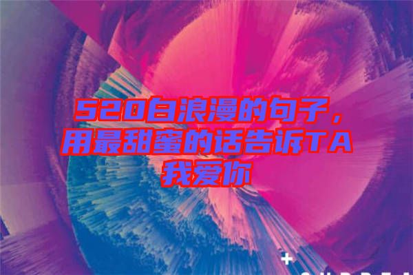 520白浪漫的句子，用最甜蜜的話告訴TA我愛(ài)你