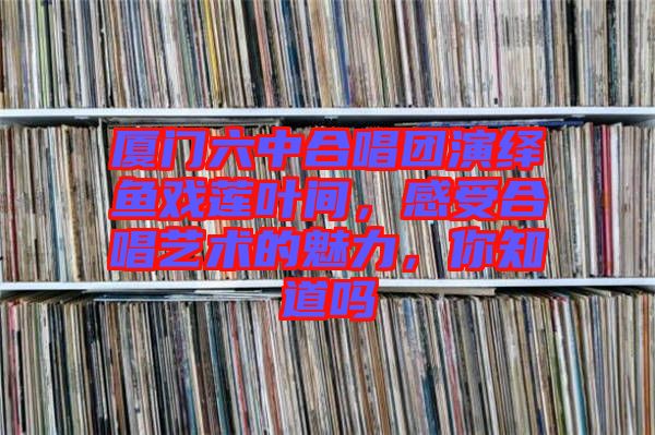 廈門六中合唱團(tuán)演繹魚戲蓮葉間，感受合唱藝術(shù)的魅力，你知道嗎
