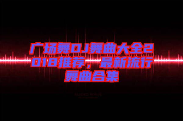 廣場舞DJ舞曲大全2018推薦，最新流行舞曲合集