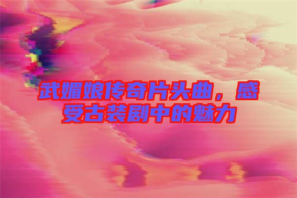 武媚娘傳奇片頭曲，感受古裝劇中的魅力