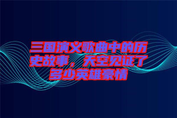 三國(guó)演義歌曲中的歷史故事，天空見(jiàn)證了多少英雄豪情